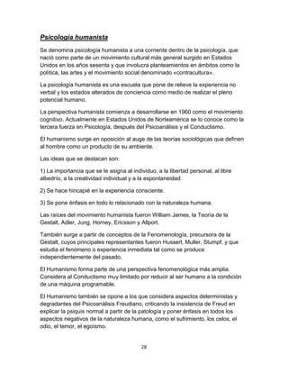 Psicología humanista
Se denomina psicología humanista a una corriente dentro de la psicología, que
nació como parte de un movimiento cultural más general surgido en Estados
Unidos en los años sesenta y que involucra planteamientos en ámbitos como la
política, las artes y el movimiento social denominado «contracultura».
La psicología humanista es una escuela que pone de relieve la experiencia no
verbal y los estados alterados de conciencia como medio de realizar el pleno
potencial humano.
La perspectiva humanista comienza a desarrollarse en 1960 como el movimiento
cognitivo. Actualmente en Estados Unidos de Norteamérica se lo conoce como la
tercera fuerza en Psicología, después del Psicoanálisis y el Conductismo.
El humanismo surge en oposición al auge de las teorías sociológicas que definen
al hombre como un producto de su ambiente.
Las ideas que se destacan son:
1) La importancia que se le asigna al individuo, a la libertad personal, al libre
albedrío, a la creatividad individual y a la espontaneidad.
2) Se hace hincapié en la experiencia consciente.
3) Se pone énfasis en todo lo relacionado con la naturaleza humana.
Las raíces del movimiento humanista fueron William James, la Teoría de la
Gestalt, Adler, Jung, Horney, Ericsson y Allport.
También surge a partir de conceptos de la Fenomenología, precursora de la
Gestalt, cuyos principales representantes fueron Husserl, Muller, Stumpf, y que
estudia el fenómeno o experiencia inmediata tal como se produce
independientemente del pasado.
El Humanismo forma parte de una perspectiva fenomenológica más amplia.
Considera al Conductismo muy limitado por reducir al ser humano a la condición
de una máquina programable.
El Humanismo también se opone a los que considera aspectos deterministas y
degradantes del Psicoanálisis Freudiano, criticando la insistencia de Freud en
explicar la psiquis normal a partir de la patología y poner énfasis en todos los
aspectos negativos de la naturaleza humana, como el sufrimiento, los celos, el
odio, el temor, el egoísmo.

28

 