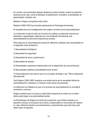 En cambio, los humanistas desean destacar la salud mental y todos los atributos
positivos de la vida, como la felicidad, la satisfacción, el éxtasis, la amabilidad, la
generosidad, el afecto, etc.
Maslow y Rogers compartían esta visión.
Maslow (1908-1970) fue el padre espiritual de la Psicología Humanista.
El resultado de sus investigaciones dio origen a la teoría de la autorrealización.
La motivación innata en todo ser humano es realizar su potencial usando sus
aptitudes y capacidades, logrando así una sensación de plenitud; esa
autorrealización la denomina experiencia cumbre.
Para alcanzar la autorrealización personal, debemos satisfacer las necesidades en
el siguiente orden jerárquico:
1) Necesidades fisiológicas
2) Necesidad de seguridad
3) Necesidad de amor y pertenencia
4) Necesidad de aprecio
5) Necesidades cognitivas (relacionadas con la adquisición de conocimientos)
6) Necesidades estéticas (sensibilidad hacia el arte)
7) Autorrealización (ser todo lo que uno es capaz de llegar a ser. Plena realización
del potencial.
Carl Rogers (1902-1987) sostiene una similar teoría de la necesidad última de
autorrealización y destaca un impulso innato hacia ese propósito.
La diferencia con Maslow es que a su proceso de autorrealización lo considera
constante y continuo.
Rogers sostiene que la crianza y sobre todo el papel de la madre es un factor
básico para lograr una personalidad adulta.
La Psicoterapia de Rogers se centra en la persona, que él llama cliente y no
paciente, porque no es pasivo sino activo y responsable en el proceso de mejorar
su vida, debiendo decidir conscientemente y racionalmente qué está mal y qué
debe hacer al respecto.

29

 