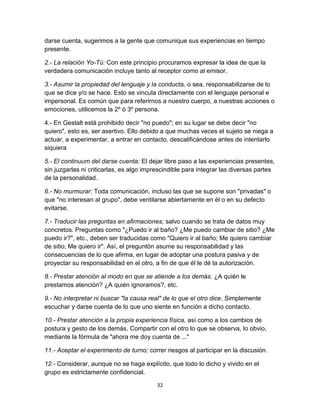 darse cuenta, sugerimos a la gente que comunique sus experiencias en tiempo
presente.
2.- La relación Yo-Tú: Con este principio procuramos expresar la idea de que la
verdadera comunicación incluye tanto al receptor como al emisor.
3.- Asumir la propiedad del lenguaje y la conducta, o sea, responsabilizarse de lo
que se dice y/o se hace. Esto se vincula directamente con el lenguaje personal e
impersonal. Es común que para referirnos a nuestro cuerpo, a nuestras acciones o
emociones, utilicemos la 2º ó 3º persona.
4.- En Gestalt está prohibido decir "no puedo"; en su lugar se debe decir "no
quiero", esto es, ser asertivo. Ello debido a que muchas veces el sujeto se niega a
actuar, a experimentar, a entrar en contacto, descalificándose antes de intentarlo
siquiera
5.- El continuum del darse cuenta: El dejar libre paso a las experiencias presentes,
sin juzgarlas ni criticarlas, es algo imprescindible para integrar las diversas partes
de la personalidad.
6.- No murmurar: Toda comunicación, incluso las que se supone son "privadas" o
que "no interesan al grupo", debe ventilarse abiertamente en él o en su defecto
evitarse.
7.- Traducir las preguntas en afirmaciones; salvo cuando se trata de datos muy
concretos. Preguntas como "¿Puedo ir al baño? ¿Me puedo cambiar de sitio? ¿Me
puedo ir?", etc., deben ser traducidas como "Quiero ir al baño; Me quiero cambiar
de sitio; Me quiero ir". Así, el preguntón asume su responsabilidad y las
consecuencias de lo que afirma, en lugar de adoptar una postura pasiva y de
proyectar su responsabilidad en el otro, a fin de que él le dé la autorización.
8.- Prestar atención al modo en que se atiende a los demás. ¿A quién le
prestamos atención? ¿A quién ignoramos?, etc.
9.- No interpretar ni buscar "la causa real" de lo que el otro dice. Simplemente
escuchar y darse cuenta de lo que uno siente en función a dicho contacto.
10.- Prestar atención a la propia experiencia física, así como a los cambios de
postura y gesto de los demás. Compartir con el otro lo que se observa, lo obvio,
mediante la fórmula de "ahora me doy cuenta de ..."
11.- Aceptar el experimento de turno; correr riesgos al participar en la discusión.
12.- Considerar, aunque no se haga explícito, que todo lo dicho y vivido en el
grupo es estrictamente confidencial.
32

 