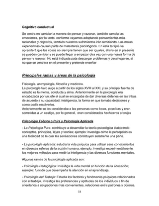 Cognitivo conductual
Se centra en cambiar la manera de pensar y razonar, también cambia las
emociones, por lo tanto, conforme vayamos adoptando pensamientos más
racionales y objetivos, también nuestros sufrimientos irán remitiendo. Las malas
experiencias causan parte de malestares psicológicos. En esta terapia se
aprenderá que las cosas no siempre tienen que ser iguales, ahora en el presente
se pueden cambiar y se puede llegar a empezar otra vez con una nueva forma de
pensar y razonar. No está indicada pata descargar problemas y desahogarse, si
no que se centrara en el presente y pretende enseñar

Principales ramas y áreas de la psicología
Fisiología, antropología, filosofía y medicina.
La psicología tuvo auge a partir de los siglos XVIII al XXI, y su principal fuente de
estudio es la mente, conducta y alma. Anteriormente en la psicología era
encabezada por un jefe el cual se encargaba de dar diversas órdenes en las tribus
de acuerdo a su capacidad, inteligencia, la forma en que tomaba decisiones y
como podía resolverlos.
Anteriormente se les consideraba a las personas como locas, poseídas y eran
sometidas a un castigo, por lo general, eran considerados hechiceros o brujas
Psicología Teórica o Pura y Psicología Aplicada
- La Psicología Pura: contribuye a desarrollar la teoría psicológica elaborando
conceptos, principios, leyes y teorías; ejemplo: investiga cómo la percepción es
una totalidad de la cual las sensaciones constituyen solamente una parte.
- La psicología aplicada: estudia la vida psíquica para utilizar esos conocimientos
en diversas esferas de la acción humana; ejemplo: investiga experimentalmente
los mejores métodos para medir la inteligencia y las diversas funciones mentales.
Algunas ramas de la psicología aplicada son:
- Psicología Pedagógica: Investiga la vida mental en función de la educación;
ejemplo: función que desempeña la atención en el aprendizaje.
- Psicología del Trabajo: Estudia los factores y fenómenos psíquicos relacionados
con el trabajo. Investiga las preferencias y aptitudes de los individuos a fin de
orientarlos a ocupaciones más convenientes, relaciones entre patrones y obreros,
33

 