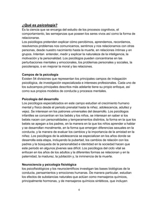 ¿Qué es psicología?
Es la ciencia que se encarga del estudio de los procesos cognitivos, el
comportamiento, las semejanzas que poseen los seres vivos así como la forma de
relacionarse.
Los psicólogos pretenden explicar cómo percibimos, aprendemos, recordamos,
resolvemos problemas nos comunicamos, sentimos y nos relacionamos con otras
personas, desde nuestro nacimiento hasta la muerte, en relaciones íntimas y en
grupos. Intentan entender, medir y explicar la naturaleza de la inteligencia, la
motivación y la personalidad. Los psicólogos pueden concentrarse en las
perturbaciones mentales y emocionales, los problemas personales y sociales, la
psicoterapia, o en mejorar la moral y las relaciones.
Campos de la psicología
Existen 54 divisiones que representan los principales campos de indagación
psicológica, de investigación especializada e intereses profesionales. Cada uno de
los subcampos principales descritos más adelante tiene su propio enfoque, así
como sus propios modelos de conducta y procesos mentales.
Psicología del desarrollo
Los psicólogos especializados en este campo estudian el crecimiento humano
mental y físico desde el periodo prenatal hasta la niñez, adolescencia, adultez y
vejez. Se interesan en los patrones universales del desarrollo. Los psicólogos
infantiles se concentran en los bebés y los niños, se interesan en saber si los
bebés nacen con personalidades y temperamentos distintos, la forma en la que los
bebés se apegan a los padres, en la manera en la que los niños aprender a hablar
y se desarrollan moralmente, en la forma que emergen diferencias sexuales en la
conducta, y la manera de evaluar los cambios y la importancia de la amistad en la
niñez. Los psicólogos de la adolescencia se especializan en los años donde se
desarrolla esta etapa, incluyendo la pubertad, los cambios de relación con los
padres y la búsqueda de la personalidad e identidad en la sociedad hacen que
este periodo en algunos jóvenes sea difícil. Los psicólogos del ciclo vital se
enfocan en los años de los adultos y la diferentes formas se relacionan y en la
paternidad, la madurez, la jubilación y, la inminencia de la muerte.
Neurociencia y psicología fisiológica
los psicofisiológicos y los neurocientíficos investigan las bases biológicas de la
conducta, pensamientos y emociones humanas. De manera particular, estudian
los efectos de substancias naturales que actúan como mensajeros químicos,
principalmente hormonas, y de mensajeros químicos sintéticos, que incluyen
4

 