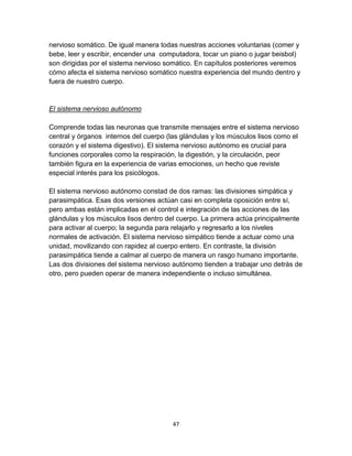 nervioso somático. De igual manera todas nuestras acciones voluntarias (comer y
bebe, leer y escribir, encender una computadora, tocar un piano o jugar beisbol)
son dirigidas por el sistema nervioso somático. En capítulos posteriores veremos
cómo afecta el sistema nervioso somático nuestra experiencia del mundo dentro y
fuera de nuestro cuerpo.

El sistema nervioso autónomo
Comprende todas las neuronas que transmite mensajes entre el sistema nervioso
central y órganos internos del cuerpo (las glándulas y los músculos lisos como el
corazón y el sistema digestivo). El sistema nervioso autónomo es crucial para
funciones corporales como la respiración, la digestión, y la circulación, peor
también figura en la experiencia de varias emociones, un hecho que reviste
especial interés para los psicólogos.
El sistema nervioso autónomo constad de dos ramas: las divisiones simpática y
parasimpática. Esas dos versiones actúan casi en completa oposición entre sí,
pero ambas están implicadas en el control e integración de las acciones de las
glándulas y los músculos lisos dentro del cuerpo. La primera actúa principalmente
para activar al cuerpo; la segunda para relajarlo y regresarlo a los niveles
normales de activación. El sistema nervioso simpático tiende a actuar como una
unidad, movilizando con rapidez al cuerpo entero. En contraste, la división
parasimpática tiende a calmar al cuerpo de manera un rasgo humano importante.
Las dos divisiones del sistema nervioso autónomo tienden a trabajar uno detrás de
otro, pero pueden operar de manera independiente o incluso simultánea.

47

 