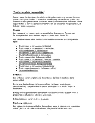 Trastornos de la personalidad
Son un grupo de afecciones de salud mental en las cuales una persona tiene un
patrón prolongado de comportamientos, emociones y pensamientos que es muy
diferente a las expectativas de su cultura. Estos comportamientos interfieren con la
capacidad de la persona para desempeñarse en las relaciones interpersonales, el
trabajo y otros escenarios.
Causas
Las causas de los trastornos de personalidad se desconocen. Se cree que
factores genéticos y ambientales juegan un papel en su desarrollo.
Los profesionales en salud mental clasifican estos trastornos en los siguientes
tipos:













Trastorno de la personalidad antisocial
Trastorno de la personalidad por evitación
Trastorno límite de la personalidad
Trastorno de la personalidad dependiente
Trastorno histriónico de la personalidad
Trastorno narcisista de la personalidad
Trastorno de la personalidad obsesivo-compulsiva
Trastorno de la personalidad paranoica
Trastorno esquizoide de la personalidad
Trastorno de la personalidad esquizotípica
Trastorno pasivo-agresivo de la personalidad
Personalidad Fetichista

Síntomas
Los síntomas varían ampliamente dependiendo del tipo de trastorno de la
personalidad.
En general, los trastornos de la personalidad involucran sentimientos,
pensamientos y comportamientos que no se adaptan a un amplio rango de
escenarios.
Estos patrones generalmente comienzan en la adolescencia y pueden llevar a
problemas en situaciones laborales y sociales.
Estas afecciones varían de leves a graves.
Pruebas y exámenes
Los trastornos de personalidad se diagnostican sobre la base de una evaluación
psicológica que valora los antecedentes y la gravedad de los síntomas.
51

 