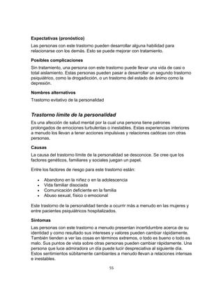 Expectativas (pronóstico)
Las personas con este trastorno pueden desarrollar alguna habilidad para
relacionarse con los demás. Esto se puede mejorar con tratamiento.
Posibles complicaciones
Sin tratamiento, una persona con este trastorno puede llevar una vida de casi o
total aislamiento. Estas personas pueden pasar a desarrollar un segundo trastorno
psiquiátrico, como la drogadicción, o un trastorno del estado de ánimo como la
depresión.
Nombres alternativos
Trastorno evitativo de la personalidad

Trastorno límite de la personalidad
Es una afección de salud mental por la cual una persona tiene patrones
prolongados de emociones turbulentas o inestables. Estas experiencias interiores
a menudo los llevan a tener acciones impulsivas y relaciones caóticas con otras
personas.
Causas
La causa del trastorno límite de la personalidad se desconoce. Se cree que los
factores genéticos, familiares y sociales juegan un papel.
Entre los factores de riesgo para este trastorno están:





Abandono en la niñez o en la adolescencia
Vida familiar disociada
Comunicación deficiente en la familia
Abuso sexual, físico o emocional

Este trastorno de la personalidad tiende a ocurrir más a menudo en las mujeres y
entre pacientes psiquiátricos hospitalizados.
Síntomas
Las personas con este trastorno a menudo presentan incertidumbre acerca de su
identidad y como resultado sus intereses y valores pueden cambiar rápidamente.
También tienden a ver las cosas en términos extremos, o todo es bueno o todo es
malo. Sus puntos de vista sobre otras personas pueden cambiar rápidamente. Una
persona que luce admiradora un día puede lucir despreciativa al siguiente día.
Estos sentimientos súbitamente cambiantes a menudo llevan a relaciones intensas
e inestables.
55

 