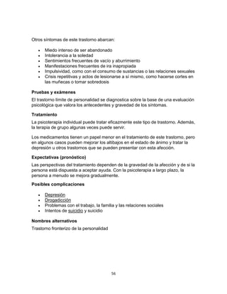 Otros síntomas de este trastorno abarcan:







Miedo intenso de ser abandonado
Intolerancia a la soledad
Sentimientos frecuentes de vacío y aburrimiento
Manifestaciones frecuentes de ira inapropiada
Impulsividad, como con el consumo de sustancias o las relaciones sexuales
Crisis repetitivas y actos de lesionarse a sí mismo, como hacerse cortes en
las muñecas o tomar sobredosis

Pruebas y exámenes
El trastorno límite de personalidad se diagnostica sobre la base de una evaluación
psicológica que valora los antecedentes y gravedad de los síntomas.
Tratamiento
La psicoterapia individual puede tratar eficazmente este tipo de trastorno. Además,
la terapia de grupo algunas veces puede servir.
Los medicamentos tienen un papel menor en el tratamiento de este trastorno, pero
en algunos casos pueden mejorar los altibajos en el estado de ánimo y tratar la
depresión u otros trastornos que se pueden presentar con esta afección.
Expectativas (pronóstico)
Las perspectivas del tratamiento dependen de la gravedad de la afección y de si la
persona está dispuesta a aceptar ayuda. Con la psicoterapia a largo plazo, la
persona a menudo se mejora gradualmente.
Posibles complicaciones





Depresión
Drogadicción
Problemas con el trabajo, la familia y las relaciones sociales
Intentos de suicidio y suicidio

Nombres alternativos
Trastorno fronterizo de la personalidad

56

 