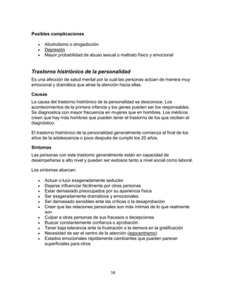 Posibles complicaciones




Alcoholismo o drogadicción
Depresión
Mayor probabilidad de abuso sexual o maltrato físico y emocional

Trastorno histriónico de la personalidad
Es una afección de salud mental por la cual las personas actúan de manera muy
emocional y dramática que atrae la atención hacia ellas.
Causas
La causa del trastorno histriónico de la personalidad se desconoce. Los
acontecimientos de la primera infancia y los genes pueden ser los responsables.
Se diagnostica con mayor frecuencia en mujeres que en hombres. Los médicos
creen que hay más hombres que pueden tener el trastorno de los que reciben el
diagnóstico.
El trastorno histriónico de la personalidad generalmente comienza al final de los
años de la adolescencia o poco después de cumplir los 20 años.
Síntomas
Las personas con este trastorno generalmente están en capacidad de
desempeñarse a alto nivel y pueden ser exitosos tanto a nivel social como laboral.
Los síntomas abarcan:












Actuar o lucir exageradamente seductor
Dejarse influenciar fácilmente por otras personas
Estar demasiado preocupados por su apariencia física
Ser exageradamente dramáticos y emocionales
Ser demasiado sensibles ante las críticas o la desaprobación
Creer que las relaciones personales son más íntimas de lo que realmente
son
Culpar a otras personas de sus fracasos o decepciones
Buscar constantemente confianza o aprobación
Tener baja tolerancia ante la frustración o la demora en la gratificación
Necesidad de ser el centro de la atención (egocentrismo)
Estados emocionales rápidamente cambiantes que pueden parecer
superficiales para otros

58

 
