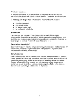 Pruebas y exámenes
El trastorno histriónico de la personalidad se diagnostica con base en una
valoración psicológica que evalúa los antecedentes y gravedad de los síntomas.
El médico puede diagnosticar este trastorno observando en la persona:





El comportamiento
Los antecedentes
La apariencia general
La evaluación psicológica

Tratamiento
Las personas con esta afección a menudo buscan tratamiento cuando
experimentan depresión o ansiedad por relaciones sentimentales fallidas u otros
conflictos con personas. Los medicamentos pueden ayudar con los síntomas. La
psicoterapia es el mejor tratamiento para el trastorno en sí.
Expectativas (pronóstico)
Este trastorno puede mejorar con psicoterapia y algunas veces medicamentos. Sin
tratamiento, puede causar problemas en la vida personal e impedir que se
desempeñen al máximo en su trabajo.
Complicaciones
Este trastorno puede afectar las relaciones sociales o sentimentales. La persona
puede ser incapaz de hacerle frente a las pérdidas o fracasos. Puede cambiar de
trabajo frecuentemente, debido al aburrimiento o a su incapacidad de hacerle
frente a la frustración. Una persona con este trastorno anhela cosas nuevas y
excitantes, lo cual la conduce a situaciones arriesgadas. Todos estos factores
pueden llevar a una mayor probabilidad de depresión.

59

 