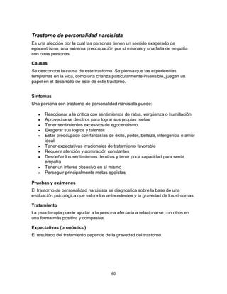 Trastorno de personalidad narcisista
Es una afección por la cual las personas tienen un sentido exagerado de
egocentrismo, una extrema preocupación por sí mismas y una falta de empatía
con otras personas.
Causas
Se desconoce la causa de este trastorno. Se piensa que las experiencias
tempranas en la vida, como una crianza particularmente insensible, juegan un
papel en el desarrollo de este de este trastorno.
Síntomas
Una persona con trastorno de personalidad narcisista puede:











Reaccionar a la crítica con sentimientos de rabia, vergüenza o humillación
Aprovecharse de otros para lograr sus propias metas
Tener sentimientos excesivos de egocentrismo
Exagerar sus logros y talentos
Estar preocupado con fantasías de éxito, poder, belleza, inteligencia o amor
ideal
Tener expectativas irracionales de tratamiento favorable
Requerir atención y admiración constantes
Desdeñar los sentimientos de otros y tener poca capacidad para sentir
empatía
Tener un interés obsesivo en sí mismo
Perseguir principalmente metas egoístas

Pruebas y exámenes
El trastorno de personalidad narcisista se diagnostica sobre la base de una
evaluación psicológica que valora los antecedentes y la gravedad de los síntomas.
Tratamiento
La psicoterapia puede ayudar a la persona afectada a relacionarse con otros en
una forma más positiva y compasiva.
Expectativas (pronóstico)
El resultado del tratamiento depende de la gravedad del trastorno.

60

 