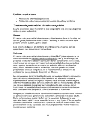 Posibles complicaciones



Alcoholismo o farmacodependencia
Problemas en las relaciones interpersonales, laborales y familiares

Trastorno de personalidad obsesivo-compulsiva
Es una afección de salud mental en la cual una persona está preocupada por las
reglas, el orden y el control.
Causas
El trastorno de personalidad obsesivo-compulsiva tiende a darse en familias, así
que los genes pueden estar involucrados. La niñez y el medio ambiente de la
persona también pueden jugar su papel.
Esta enfermedad puede afectar tanto a hombres como a mujeres, pero se
presenta con más frecuencia en los hombres.
Síntomas
El trastorno de personalidad obsesivo-compulsiva (TPOC) tiene algunos de los
mismos síntomas del trastorno obsesivo-compulsivo (TOC). Sin embargo, las
personas con trastorno obsesivo-compulsivo tienen pensamientos indeseables,
mientras que las personas con trastorno de personalidad obsesivo-compulsiva
creen que sus pensamientos son correctos. Además, el trastorno obsesivocompulsivo a menudo comienza en la niñez, mientras que el trastorno de
personalidad obsesivo-compulsiva por lo regular comienza en los años de
adolescencia o poco después de cumplir los 20 años.
Las personas que tienen tanto el trastorno de personalidad obsesivo-compulsiva
como el trastorno obsesivo-compulsivo tienden a ser altamente exitosos y
experimentan un sentido de urgencia respecto a sus acciones. Pueden llegar a
estar muy molestos si otras personas interfieren con sus rutinas rígidas, pero tal
vez no sean capaces de expresar su ira directamente. Las personas con el
trastorno de personalidad obsesivo-compulsiva experimentan sentimientos que
ellas consideran más apropiados, como la ansiedad o la frustración.
Una persona con el trastorno de personalidad obsesivo-compulsiva tiene síntomas
de perfeccionismo que generalmente comienzan a principios de la edad adulta.
Dicho perfeccionismo puede interferir con la capacidad de la persona para
completar tareas, debido a que sus estándares son muy rígidos. Ellas se pueden
aislar emocionalmente cuando no son capaces de controlar una situación. Esto
puede interferir con su capacidad para resolver problemas y formar relaciones
interpersonales estrechas.

61

 