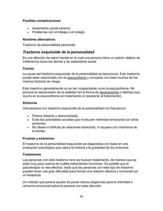 Posibles complicaciones



Aislamiento social extremo
Problemas con el trabajo o el colegio

Nombres alternativos
Trastorno de personalidad paranoide

Trastorno esquizoide de la personalidad
Es una afección de salud mental en la cual una persona tiene un patrón vitalicio de
indiferencia hacia los demás y de aislamiento social.
Causas
La causa del trastorno esquizoide de la personalidad se desconoce. Este trastorno
puede estar relacionado con la esquizofrenia y comparte con ésta muchos de los
mismos factores de riesgo.
Este trastorno generalmente no es tan incapacitante como la esquizofrenia. No
provoca la desconexión de la realidad (en la forma de alucinaciones o delirios) que
ocurre en la esquizofrenia sin tratamiento (o resistente al tratamiento).
Síntomas
Una persona con trastorno esquizoide de la personalidad con frecuencia:




Parece distante y desconectada.
Evita las actividades sociales que involucren intimidad emocional con otras
personas.
No desea ni disfruta de relaciones estrechas, ni siquiera con miembros de
la familia.

Pruebas y exámenes
El trastorno de la personalidad esquizoide se diagnostica con base en una
evaluación psicológica que valora la historia y la gravedad de los síntomas.
Tratamiento
Las personas con este trastorno rara vez buscan tratamiento, de manera que se
sabe muy poco acerca de cuáles tratamientos funcionan. Es posible que la
psicoterapia no sea efectiva, dado que las personas con este tipo de trastorno
pueden tener una gran dificultad para formar una relación efectiva y funcional con
un terapeuta.
Un método que parece ayudar es poner menos exigencias para la intimidad o
cercanía emocional sobre la persona con esta afección.
64

 