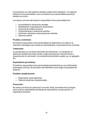 Las personas con este trastorno también pueden tener depresión. Un segundo
trastorno de la personalidad, como el trastorno de la personalidad paranoica,
también es común.
Los signos comunes del trastorno esquizotípico de la personalidad son:







Incomodidad en situaciones sociales
Manifestación inapropiada de sentimientos
Ausencia de amigos cercanos
Comportamiento o apariencia extraños
Creencias, fantasías o preocupaciones extrañas
Discurso extraño

Pruebas y exámenes
El trastorno esquizotípico de la personalidad se diagnostica con base en la
valoración psicológica que evalúa los antecedentes y la gravedad de los síntomas.
Tratamiento
La psicoterapia es una parte importante del tratamiento. La orientación en
destrezas sociales les puede ayudar a algunas personas a hacerle frente a
situaciones de la vida social. Los medicamentos también pueden ser un agregado
útil.
Expectativas (pronóstico)
El trastorno esquizotípico de la personalidad generalmente es una enfermedad
prolongada (crónica). El pronóstico del tratamiento varía según la gravedad del
trastorno.
Posibles complicaciones



Desempeño social deficiente
Falta de relaciones interpersonales.

Prevención
No existe una forma de prevención conocida. Estar consciente de los riesgos,
como el tener antecedentes familiares de esquizofrenia, puede permitir un
diagnóstico temprano.

66

 