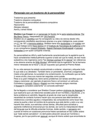 Personaje con un trastorno de la personalidad
Trastornos que presenta:
Trastorno obsesivo compulsivo
Trastorno de la personalidad obsesivo-compulsiva
Hipocondría
Alergias (abejas)
Asma y varias fobias
Sheldon Lee Cooper es un personaje de ficción de la serie estadounidense The
Big Bang Theory, interpretado por Jim Parsons.
Sheldon es un científico que ha consagrado su vida a la ciencia desde niño,
consiguiendo resultados asombrosos gracias a su gran inteligencia, pues posee
un C.I. de 187 y memoria eidética. Sheldon tiene dos doctorados y un máster con
los que trabaja como físico teórico en el Instituto de Tecnología de California junto
a sus compañeros Howard Wolowitz, Rajesh Ramayan Koothrappali y Leonard
Hofstadter,5 con quien comparte vivienda.
Su personalidad es difícil y está fuertemente caracterizada por la egolatría que le
hace considerarse intelectualmente superior a todo ser que le rodea, de ese modo
subestima a los ingenieros como "los Oompa Loompa de la ciencia” (en referencia
a los obreros enanos de Willy Wonka), afirmando que la ingeniería "es la hermana
menor retrasada de la física" y da por supuesto que ganará el Premio Nobel.
En su vida siempre ha estado acostumbrado a ordenar, organizar y etiquetar todo
lo que este a su alrededor. También tiene un persistente, anormal y exagerado
miedo a los gérmenes, la suciedad o la contaminación, ha confesado que se baña
2 veces al día y lava sus manos tan seguidas como puede.
Pese a su gran inteligencia, tiene serios problemas con tareas sencillas que se
niega a reconocer, por ejemplo el ejercicio físico o el conducir un vehículo.
Considera a Leonard, Penny y Rajesh sus tres mejores amigos mientras
a Howard lo considera solamente "un conocido estimado"
Se ha llegado a considerar que Sheldon Cooper padece síndrome de Asperger lo
que explicaría que Las relaciones sociales para él son horribles y repulsivas, y no
tiene problema en admitirlo, llegando al grado de creer que la inexplicable
necesidad de contacto humano hacen que una persona sea débil también su
intolerancia a sonidos agudos o inesperados; las compulsiones como tocar tres
veces la puerta y decir el nombre de la persona que está dentro y esto a su vez
hacerlo tres veces; sus estrictas rutinas diarias, dificultad para socializar y
aparente indiferencia emocional por los demás; así como la interpretación literal
del lenguaje que le dificulta entender bromas, doble sentido, o sarcasmo aún
cuando él mismo en ocasiones pronuncia frases sarcásticas en las cuales aclara
que "está siendo sarcástico", no demuestra atracción sexual por hombres o
mujeres, por lo que podría ser asexual, aunque él mismo aclaró que encontraba la
71

 