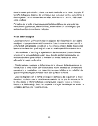entre la córnea y el cristalino y tiene una abertura circular en el centro, la pupila. El
tamaño de la pupila depende de un músculo que rodea sus bordes, aumentando o
disminuyendo cuando se contrae o se relaja, controlando la cantidad de luz que
entra en el ojo.
Por detrás de la lente, el cuerpo principal del ojo está lleno de una sustancia
transparente y gelatinosa, el humor vítreo, encerrado en un saco delgado que
recibe el nombre de membrana hialoidea.

Visión estereoscópica
Los seres humanos y otros animales son capaces de enfocar los dos ojos sobre
un objeto, lo que permite una visión estereoscópica, fundamental para percibir la
profundidad. Este proceso consiste en la muestra una imagen desde dos ángulos
ligeramente diferentes, que los ojos funden en una imagen tridimensional única.
- Deformaciones: la miopía y la hipermetropía están causadas por una falta de
simetría en la forma del globo ocular, o por defecto, por la incapacidad de los
músculos oculares para cambiar la forma de las lentes y enfocar de forma
adecuada la imagen en la retina.
- El astigmatismo resulta de la deformación de la córnea o de la alteración de la
curvatura de la lente ocular, con una curvatura mayor a lo largo de un meridiano
que del otro; el resultado es una visión distorsionada debido a la imposibilidad de
que converjan los rayos luminosos en un sólo punto de la retina.
- Ceguera: la presión en el nervio óptico puede ser causa de ceguera en la mitad
derecha o izquierda, o en la mitad interior o exterior de los ojos. La separación de
la retina desde el interior del globo ocular provoca ceguera, ya que la retina se
desplaza al fondo del ojo, fuera del campo de la imagen formada por las lentes. La
corrección permanente requiere cirugía.

77

 