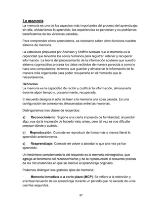 La memoria
La memoria es uno de los aspectos más importantes del proceso del aprendizaje;
sin ella, olvidaríamos lo aprendido, las experiencias se perderían y no podríamos
beneficiarnos de las vivencias pasadas.
Para comprender cómo aprendemos, es necesario saber cómo funciona nuestro
sistema de memoria.
La estructura propuesta por Atkinson y Shiffrin señalan que la memoria es la
capacidad que tenemos los seres humanos para registrar, retener y recuperar
información. La teoría del procesamiento de la información sostiene que nuestro
sistema cognoscitivo procesa los datos recibidos de manera parecida a como lo
hace una computadora: tenemos que guardar y almacenar la información de la
manera más organizada para poder recuperarla en el momento que la
necesitaremos.
Definición
La memoria es la capacidad de recibir y codificar la información, almacenarla
durante algún tiempo y, posteriormente, recuperarla.
El recuerdo designa el acto de traer a la memoria una cosa pasada. Es una
configuración de conexiones almacenadas entre las neuronas.
Distinguiremos tres clases de recuerdos:
a)
Reconocimiento: Supone una cierta impresión de familiaridad; al percibir
algo, nos da la impresión de haberlo visto antes, pero tal vez se nos dificulte
precisar dónde y cuándo.
b) Reproducción: Consiste en reproducir de forma más o menos literal lo
aprendido anteriormente.
c)
Reaprendizaje: Consiste en volver a abordar lo que una vez ya fue
aprendido.
Un fenómeno complementario del recuerdo es la memoria reintegrativa, que
agrega al fenómeno del reconocimiento y de la reproducción el recuerdo preciso
de las circunstancias en que se efectuó el aprendizaje originario.
Podemos distinguir dos grandes tipos de memoria:
·
Memoria inmediata o a corto plazo (MCP): Se refiere a la retención y
eventual recuerdo de un aprendizaje durante un periodo que no excede de unos
cuantos segundos.
87

 