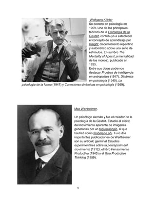 Wolfgang Köhler
Se doctoró en psicología en
1909. Uno de los principales
teóricos de la Psicología de la
Gestalt, contribuyó a establecer
el concepto de aprendizaje por
Insight: discernimiento repentino
y automático sobre una serie de
estímulos. En su libro The
Mentality of Apes (La mentalidad
de los monos), publicado en
1925.
Entre sus obras podemos
destacar Pruebas de inteligencia
en antropoides (1917), Dinámica
en psicología (1940), La
psicología de la forma (1947) y Conexiones dinámicas en psicología (1959).

Max Wertheimer.
Un psicólogo alemán y fue el creador de la
psicología de la Gestalt. Estudió el efecto
del movimiento aparente de imágenes
generadas por un taquistocopio, al que
bautizó como fenómeno phi. Tuvo dos
importantes publicaciones de Wertheimer
son su artículo germinal Estudios
experimentales sobre la percepción del
movimiento (1912), el libro Pensamiento
Productivo (1945) y el libro Productive
Thinking (1959).

9

 