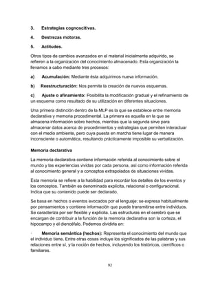 3.

Estrategias cognoscitivas.

4.

Destrezas motoras.

5.

Actitudes.

Otros tipos de cambios avanzados en el material inicialmente adquirido, se
refieren a la organización del conocimiento almacenado. Esta organización la
llevamos a cabo mediante tres procesos:
a)

Acumulación: Mediante ésta adquirimos nueva información.

b)

Reestructuración: Nos permite la creación de nuevos esquemas.

c)
Ajuste o afinamiento: Posibilita la modificación gradual y el refinamiento de
un esquema como resultado de su utilización en diferentes situaciones.
Una primera distinción dentro de la MLP es la que se establece entre memoria
declarativa y memoria procedimental. La primera es aquella en la que se
almacena información sobre hechos, mientras que la segunda sirve para
almacenar datos acerca de procedimientos y estrategias que permiten interactuar
con el medio ambiente, pero cuya puesta en marcha tiene lugar de manera
inconsciente o automática, resultando prácticamente imposible su verbalización.
Memoria declarativa
La memoria declarativa contiene información referida al conocimiento sobre el
mundo y las experiencias vividas por cada persona, así como información referida
al conocimiento general y a conceptos extrapolados de situaciones vividas.
Esta memoria se refiere a la habilidad para recordar los detalles de los eventos y
los conceptos. También es denominada explícita, relacional o configuracional.
Indica que su contenido puede ser declarado.
Se basa en hechos o eventos evocados por el lenguaje; se expresa habitualmente
por pensamientos y contiene información que puede transmitirse entre individuos.
Se caracteriza por ser flexible y explícita. Las estructuras en el cerebro que se
encargan de contribuir a la función de la memoria declarativa son la corteza, el
hipocampo y el diencéfalo. Podemos dividirla en:
·
Memoria semántica (hechos): Representa el conocimiento del mundo que
el individuo tiene. Entre otras cosas incluye los significados de las palabras y sus
relaciones entre sí, y la noción de hechos, incluyendo los históricos, científicos o
familiares.
92

 