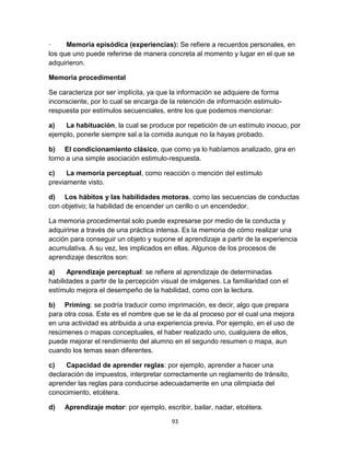 ·
Memoria episódica (experiencias): Se refiere a recuerdos personales, en
los que uno puede referirse de manera concreta al momento y lugar en el que se
adquirieron.
Memoria procedimental
Se caracteriza por ser implícita, ya que la información se adquiere de forma
inconsciente, por lo cual se encarga de la retención de información estimulorespuesta por estímulos secuenciales, entre los que podemos mencionar:
a)
La habituación, la cual se produce por repetición de un estímulo inocuo, por
ejemplo, ponerle siempre sal a la comida aunque no la hayas probado.
b) El condicionamiento clásico, que como ya lo habíamos analizado, gira en
torno a una simple asociación estimulo-respuesta.
c)
La memoria perceptual, como reacción o mención del estímulo
previamente visto.
d) Los hábitos y las habilidades motoras, como las secuencias de conductas
con objetivo; la habilidad de encender un cerillo o un encendedor.
La memoria procedimental solo puede expresarse por medio de la conducta y
adquirirse a través de una práctica intensa. Es la memoria de cómo realizar una
acción para conseguir un objeto y supone el aprendizaje a partir de la experiencia
acumulativa. A su vez, les implicados en ellas. Algunos de los procesos de
aprendizaje descritos son:
a)
Aprendizaje perceptual: se refiere al aprendizaje de determinadas
habilidades a partir de la percepción visual de imágenes. La familiaridad con el
estímulo mejora el desempeño de la habilidad, como con la lectura.
b) Priming: se podría traducir como imprimación, es decir, algo que prepara
para otra cosa. Este es el nombre que se le da al proceso por el cual una mejora
en una actividad es atribuida a una experiencia previa. Por ejemplo, en el uso de
resúmenes o mapas conceptuales, el haber realizado uno, cualquiera de ellos,
puede mejorar el rendimiento del alumno en el segundo resumen o mapa, aun
cuando los temas sean diferentes.
c)
Capacidad de aprender reglas: por ejemplo, aprender a hacer una
declaración de impuestos, interpretar correctamente un reglamento de tránsito,
aprender las reglas para conducirse adecuadamente en una olimpiada del
conocimiento, etcétera.
d)

Aprendizaje motor: por ejemplo, escribir, bailar, nadar, etcétera.
93

 