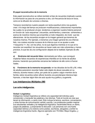 El papel reconstructivo de la memoria
Este papel reconstructivo se refiere también al tipo de recuerdos implicado cuando
la información se pasa de una persona a otra, con frecuencia de boca en boca,
como en la difusión de rumores o chismes.
Tampoco recordamos nuestro pasado con tanta exactitud cómo nos gustaría
creer. A lo largo del tiempo se producen modificaciones y distorsiones importantes,
las cuales no se producen al azar, tendemos a organizar nuestra historia personal
en función de “auto esquemas” (recuerdos, sentimientos y creencias coherentes a
acerca de nosotros mismos que ensambla un todo integrado), de modo que las
alteraciones de los recuerdos encajan en la imagen general que tenemos de
nosotros mismos. Por ejemplo, si tenemos una imagen general de una infancia
feliz, nos costara recordar sucesos de la infancia que no se ajusten a este
<<esquema >>. Así, con los años, no es que digamos mentiras si no que al no
recordar con exactitud, los recuerdos se hacen cada vez más coherentes y menos
precisos, lo que les da una configuración alejada de la realidad. Ejemplo de ello
son:
a)
Síndrome del recuerdo falso: demostrado por loftus, que consiguió
implantar falsos recuerdos de experiencias infantiles en la mente de adultos
jóvenes, haciendo que parientes cercanos les hablaran de ello como si fueran
reales.
b) Fenómeno de la memoria recuperada: en las décadas de los 80 y 90, miles
de adultos parecieron recordar haber sido objeto de abuso sexuales en su
infancia, durante meses o años, por parte de su padre o algún miembro de la
familia; estos recuerdos solían aflorar durante una psicoterapia intensiva bajo
hipnosis, o tras leer algún libro de auto ayuda muy gráfico y sugerente.

Las Inteligencias Múltiples (IM)
Las ocho inteligencias.
Verbal / Lingüística
Inteligencia Verbal/ lingüística se refiere a la capacidad del individuo para
comprender y manipular las palabras y los idiomas. Todo el mundo se cree que
tienen la información, a cierto nivel. Esto incluye la lectura, escritura, conversación,
y otras formas de comunicación verbal y escrita. Los profesores pueden mejorar
sus estudiantes verbales y la inteligencia lingüística, haciéndoles llevar un diario,
juegos de palabras, y propiciando la discusión. Las personas con una fuerte
capacidad retórica y la oratoria como poetas, escritores, abogados y exhibir la
inteligencia lingüística fuerte. Algunos ejemplos son TS Elliot, Maya Angelou, y
94

 