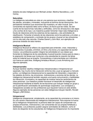 dotados de esta inteligencia son Michael Jordan, Martina Navratilova, y Jim
Carrey.
Naturalista
La inteligencia naturalista es vista en una persona que reconoce y clasifica
las plantas, animales y minerales, incluyendo el dominio de las taxonomías. Son
pensadores holísticos que reconocen las muestras y el valor inusual. Son
conscientes de especies tales como la flora y la fauna que les rodea. Se dan
cuenta de las taxonomías naturales y artificiales, como los dinosaurios a las algas
y los coches de la ropa. Los maestros pueden fomentar mejor esta inteligencia a
través de relaciones entre los sistemas de las especies, y las actividades de
clasificación. Fomentar el estudio de las relaciones como los patrones y el orden, y
establece de comparación y contraste de los grupos o buscar en las conexiones
con la vida real y las ciencias. Charles Darwin y John Muir, son ejemplos de
personas dotadas de esta manera.
Inteligencia Musical
Inteligencia Musical se refiere a la capacidad para entender, crear, interpretar y
lanzamientos musicales, el timbre, el ritmo y los tonos y la capacidad de escribir
música. Los profesores pueden integrar las actividades en sus clases que
fomenten la inteligencia de los estudiantes musical tocando música para la clase y
la asignación de tareas que involucran a los estudiantes la creación de letras
sobre el material que se enseña. Compositores e instrumentistas son individuos
con fuerza en esta área. Wolfgang Amadeus Mozart y Louis Armstrong son
algunos ejemplos.
Interpersonales
Aunque Gardner clasifica inteligencias interpersonales e intrapersonal por
separado, hay mucho de la interacción entre los dos y que se agrupan a menudo
juntos. La inteligencia interpersonal es la capacidad de interpretar y responder a
los estados de ánimo, las emociones, motivaciones y acciones de los demás. La
inteligencia interpersonal también requiere una buena comunicación y habilidades
de interacción, la empatía y la capacidad de mostrar hacia los sentimientos de
otras personas. Los maestros pueden favorecer el desarrollo de inteligencias
interpersonal mediante el diseño de las lecciones que incluyen trabajo en grupo y
por la planificación actividades de aprendizaje cooperativo. Los consejeros y
trabajadores sociales son las profesiones que requieren fuerza en este ámbito.
Algunos ejemplos de las personas con esta inteligencia incluyen Gandhi, Ronald
Reagan y Bill Clinton.
Intrapersonal
Inteligencia intrapersonal, simplemente, es la capacidad de conocerse a sí mismo.
Es una versión interiorizada de Inteligencia Interpersonal. Para exponer la fuerza
de la inteligencia intrapersonal, la persona debe ser capaz de comprender sus
propias emociones, motivaciones y ser conscientes de sus propias fortalezas y
debilidades. Los profesores pueden asignar actividades de reflexión, como el
diario de despertar de los estudiantes de Inteligencia Intrapersonal. Es importante
96

 