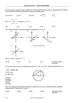 Ejercicios P.S.U. – Sector Matemática

973. De cuántas maneras pueden colocarse en una estantería 6 libros de física, 5 de filosofía y 4 de historia;
de tal manera que todos los libros sobre la misma área estén juntos.

                                                                       6!·5!·4!        15!
a) 3! 6! 5! 4!           b) 15!                c) 6! 5! 4!        d)              e)
                                                                          3!            3!

           2a + b = 5
974. Si    c + 2b = 4     entonces a + c + b =
           a − 9 = −2c

a) 2                     b) 6                  c) 10              d) 15           e) 16

975. Indique cuál de los siguientes gráficos corresponde a y = 3x + 5




                                  x
976. Si x = log x, entonces           x2 =

a) 100                   b) 10                 c) 1               d) 0            e) Ninguna de las
                                                                                  anteriores

977. Sea O centro de una circunferencia de radio 8 cm , AD = cm y CD ⊥ AB. Se puede afirmar que:

       2
I. CD = AD(BO + DO)
II. AC = 8cm
III. CB = 8 3

A) Sólo I
B) Sólo II
C) Sólo III
D) I y II
E) Todas

978. Tres máquinas confeccionan 40 pares de calcetines en 8 horas. ¿Cuántos pares de calcetines
confeccionan 27 máquinas en 5 horas?

a) 225                   b) 250                c) 300             d) 345          e) Ninguna de las
                                                                                  anteriores


110                                              www.sectormatematica.cl
 