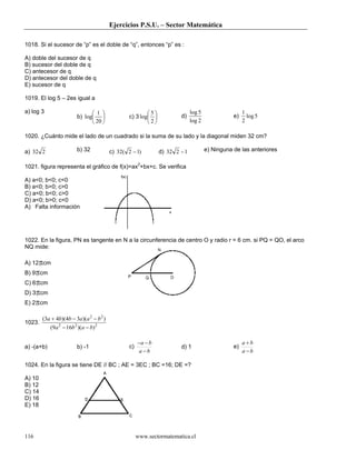 Ejercicios P.S.U. – Sector Matemática

1018. Si el sucesor de “p” es el doble de “q”, entonces “p” es :

A) doble del sucesor de q
B) sucesor del doble de q
C) antecesor de q
D) antecesor del doble de q
E) sucesor de q

1019. El log 5 – 2es igual a

a) log 3                        1                       5                 log 5                   1
                         b) log                 c) 3 log            d)                       e)     log 5
                                20                      2                 log 2                   2

1020. ¿Cuánto mide el lado de un cuadrado si la suma de su lado y la diagonal miden 32 cm?

a) 32 2                  b) 32            c) 32( 2 − 1)         d) 32 2 − 1           e) Ninguna de las anteriores

1021. figura representa el gráfico de f(x)=ax2+bx+c. Se verifica

A) a<0; b<0; c<0
B) a<0; b>0; c>0
C) a<0; b<0; c>0
D) a<0; b>0; c<0
A) Falta información




1022. En la figura, PN es tangente en N a la circunferencia de centro O y radio r = 6 cm. si PQ = QO, el arco
NQ mide:

A) 12πcm
B) 9πcm
C) 6πcm
D) 3πcm
E) 2πcm

        (3a + 4b)(4b − 3a )(a 2 − b 2 )
1023.
            (9a 2 − 16b 2 )(a − b) 2

                                                       −a − b                                         a+b
a) -(a+b)                b) -1                    c)                    d) 1                     e)
                                                        a −b                                          a−b

1024. En la figura se tiene DE // BC ; AE = 3EC ; BC =16; DE =?

A) 10
B) 12
C) 14
D) 16
E) 18




116                                                    www.sectormatematica.cl
 