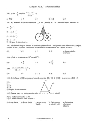 Ejercicios P.S.U. – Sector Matemática


                     1          a − a −1 + a −2
1091. Si a = −         entonces                 =?
                     2           − 0,125a −3

a) -11/2                  b) -4                c) 0                   d) 11/2                e) 4

1092. A y B centros de las circunferencias.             = 300 , radio a, AC     BC, entonces el área achurada es:

       π
A)         − 3
       6
                 π
B) a 3 ( 3 − )
            6
                 π
C) a 2 ( 3 −         )
                 3
D) 3π − 3
E) Ninguna de las anteriores

1093. Se colocan 25 kg de tomates en 6 cajones y se necesitan 3 trabajadores para almacenar 1000 kg de
tomates en 1 hr. ¿Cuántos trabajadores se necesitarán para almacenar 320 cajones en 1 hora?

a) 2                      b) 3                 c) 4                   d) 5                   e) Ninguna de las
                                                                                             anteriores

1094. ¿Cuál es el valor de sen 30°+ cos 60°?

                               1                                              2
a) 0                      b)                   c) -1                  d)                     e) 1
                               2                                             2

           3x − 4 + 9 xz − 12 z 1 + 3z
1095.                          :       =
                12 x − 16          8

a) 0                      b) 6                 c) x - 2               d) -6                  e) 2

1096. En la figura, ∆ABC isósceles de base AB, además, CD // AB. Si <ABC = α, entonces <DCP = ?

a) 2α
b) α
c) α/2
d) α/4
e) Ninguna de las anteriores

1097. Sean a, b y c tres números reales tales que a < b < c, ¿cuánto vale b?

(1) La mediana entre ellos es 10.
(2) La media aritmética entre ellos es 13.

a) (1) por sí sola        b) (2) por sí sola   c) Ambas juntas,       d) Cada una por        e) Se requiere
                                               (1) y (2)              sí sola, (1) ó (2)     información
                                                                                             adicional




126                                              www.sectormatematica.cl
 