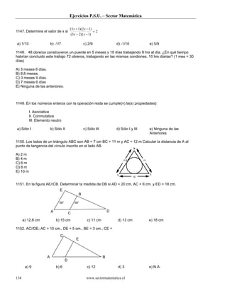 Ejercicios P.S.U. – Sector Matemática

                                         (3 x + 1)(2 x − 1)
1147. Determine el valor de x si                            =2
                                          (3 x − 2)( x − 1)

a) 1/10                  b) -1/7                   c) 2/9                d) -1/10          e) 5/9

1148. 48 obreros construyeron un puente en 5 meses y 10 días trabajando 9 hrs al día. ¿En qué tiempo
habrían concluido este trabajo 72 obreros, trabajando en las mismas condiones, 10 hrs diarias? (1 mes = 30
días)

A) 3 meses 6 días.
B) 8,8 meses.
C) 3 meses 9 días.
D) 7 meses 6 días
E) Ninguna de las anteriores.



1149. En los números enteros con la operación resta se cumple(n) la(s) propiedades):

          I. Asociativa
          II. Conmutativa
          III. Elemento neutro

a) Sólo I                b) Sólo II                c) Sólo III           d) Sólo I y III   e) Ninguna de las
                                                                                           Anteriores

1150. Los lados de un triángulo ABC son AB = 7 cm BC = 11 m y AC = 12 m Calcular la distancia de A al
punto de tangencia del círculo inscrito en el lado AB.

A) 2 m
B) 4 m
C) 6 m
D) 8 m
E) 10 m


1151. En la figura AE//CB. Determinar la medida de DB si AD = 20 cm, AC = 6 cm. y ED = 18 cm.
                               E
                                               B

                               58°           58°


                         A                                           D
                                         C
      a) 12,6 cm             b) 15 cm                c) 11 cm             d) 13 cm         e) 18 cm

1152. AC//DE; AC = 15 cm., DE = 5 cm., BE = 3 cm., CE =
                               C
                                              E



                     A                                           B
                                     D
       a) 9                  b) 6                    c) 12                d) 3             e) N.A.

134                                                  www.sectormatematica.cl
 