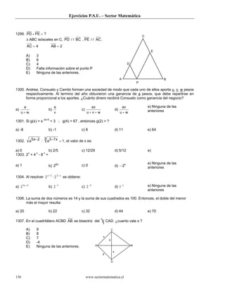 Ejercicios P.S.U. – Sector Matemática



1299. PD + PE = ?
                                                                                                     C
        ∆ ABC isósceles en C, PD / / BC , PE / / AC .
         AC = 4                AB = 2
                                                                                                              E
        A)         3
        B)         6
        C)         4                                                                     D
        D)         Falta información sobre el punto P
        E)         Ninguna de las anteriores.
                                                                                    A                             B
                                                                                                 P

1300. Andrea, Consuelo y Camilo forman una sociedad de modo que cada uno de ellos aporta u, v, w pesos
      respectivamente. Al termino del año obtuvieron una ganancia de a pesos, que debe repartirse en
      forma proporcional a los aportes. ¿Cuánto dinero recibirá Consuelo como ganancia del negocio?

      a                           a                        av                        av                  e) Ninguna de las
a)                           b)                     c)                         d)                        anteriores
     u+w                          v                      u+v + w                    u+w

1301. Si g(x) = x 2a+5 + 3 ; g(4) = 67 , entonces g(2) = ?

a) -8                        b) -1                  c) 8                       d) 11                     e) 64

                           3 3 −7 x
1302.         a5 x − 2 :    a       = 1 , el valor de x es:

a) 0                   b) 2/5                       c) 12/29                   d) 5/12                   e)
1303. 2n + 4 n - 8 n =

                                                                                                         e) Ninguna de las
a) 1                         b) 26n                 c) 0                       d) − 2n                   anteriores

1304. Al resolver 2 x −3 : 2 2 − x se obtiene:

a) 2 2 x −5                  b) 2 −1                c) 2 −5                    d) 1−1                    e) Ninguna de las
                                                                                                         anteriores

1306. La suma de dos números es 14 y la suma de sus cuadrados es 100. Entonces, el doble del menor
      más el mayor resulta:

a) 20                        b) 22                  c) 32                      d) 44                     e) 70

1307. En el cuadrilátero ACBD AB es bisectriz del ∠ CAD. ¿cuanto vale x ?

        A)         9                                                       C
        B)         8
                                                                   x
        C)         7
                                                                       6
        D)         -4
        E)         Ninguna de las anteriores.                  A                             B

                                                                           4
                                                                   6

                                                                           D




156                                                      www.sectormatematica.cl
 