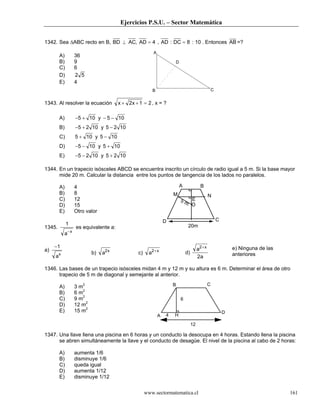 Ejercicios P.S.U. – Sector Matemática


1342. Sea ∆ABC recto en B, BD ⊥ AC, AD = 4 , AD : DC = 8 : 10 . Entonces AB =?
                                                          A
         A)         36
         B)         9                                                 D
         C)         6
         D)         2 5
         E)         4
                                                         B                                           C


1343. Al resolver la ecuación           x + 2x + 1 = 2 , x = ?

         A)         −5 + 10 y − 5 − 10
         B)         −5 + 2 10 y 5 − 2 10
         C)         5 + 10 y 5 − 10
         D)         −5 − 10 y 5 + 10
         E)         −5 − 2 10 y 5 + 2 10

1344. En un trapecio isósceles ABCD se encuentra inscrito un círculo de radio igual a 5 m. Si la base mayor
      mide 20 m. Calcular la distancia entre los puntos de tangencia de los lados no paralelos.

         A)         4                                                     A               B
         B)         8                                                 M                          N
         C)         12                                                    5m E
         D)         15                                                       O
         E)         Otro valor
                                                                  D                                      C
              1                                                                20m
1345.               es equivalente a:
             a− x

     −1                                                                                 a2 + x                   e) Ninguna de las
a)
         x                  b)   a2 x            c)     a2+ x                 d)                                 anteriores
     a                                                                                  2a

1346. Las bases de un trapecio isósceles midan 4 m y 12 m y su altura es 6 m. Determinar el área de otro
      trapecio de 5 m de diagonal y semejante al anterior.

         A)         3 m2                                              B                          C
         B)         6 m2
         C)         9 m2                                                  6
         D)         12 m2
         E)         15 m2                                                                                    D
                                                              A   4   H
                                                                                   12

1347. Una llave llena una piscina en 6 horas y un conducto la desocupa en 4 horas. Estando llena la piscina
      se abren simultáneamente la llave y el conducto de desagüe. El nivel de la piscina al cabo de 2 horas:

         A)         aumenta 1/6
         B)         disminuye 1/6
         C)         queda igual
         D)         aumenta 1/12
         E)         disminuye 1/12


                                                      www.sectormatematica.cl                                                        161
 