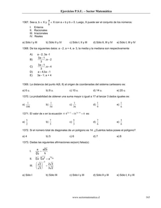 Ejercicios P.S.U. – Sector Matemática

                                      a
1367. Sea a, b ∈ X y                    ∈ X con a ≠ b y b ≠ 0. Luego, X puede ser el conjunto de los números:
                                      b
         I.     Enteros
         II.    Racionales
         III.   Irracionales
         IV.    Reales

a) Sólo I y III                   b) Sólo II y IV       c) Sólo I, II y III   d) Sólo II, III y IV   e) Sólo I, III y IV

1368. De los siguientes datos: a - 2, a + 4, a- 3, la media y la mediana son respectivamente

         A)          a - 2; 3a -1
                     3a − 1
         B)                  ;a− 2
                        3
                     3a − 1
         C)                  ;a+ 4
                        3
         D)          a + 4;3 a − 1
         E)          3a - 1; a + 4


1369. La distancia del punto A(6, 8) al origen de coordenadas del sistema cartesiano es:

a) 6 u.                           b) 8 u.               c) 10 u.              d) 14 u.               e) 20 u.

1370. La probabilidad de obtener una suma mayor o igual a 17 al lanzar 3 dados iguales es:

      1                                 1                     1                    1                      1
a)                                b)                    c)                    d)                     e)
     108                               54                    36                    9                      6

1371. El valor de x en la ecuación 4 ⋅ 8 2 x −1 − 16 3 x − 4 = 0 es:

     5                                 7                     5                     7                      5
a)                                b)                    c)                    d)                     e)
     2                                 3                     3                     6                      6

1372. Si el número total de diagonales de un polígono es 14. ¿Cuántos lados posee el polígono?

a) 4                              b) 5                  c) 6                  d) 7                   e) 8

1373. Dadas las siguientes afirmaciones es(son) falsa(s):

                     a       a3 b
         I.      3
                         =
                     b        b
                         5             14
         II.     3
                     a ⋅ a3 = a             15

                             −1
                  2                 2 3
         III.    
                  3
                                 =
                                    3 2

a) Sólo I                         b) Sólo III           c) Sólo I y III       d) Sólo II y III       e) Sólo I, II y III




                                                             www.sectormatematica.cl                                       165
 