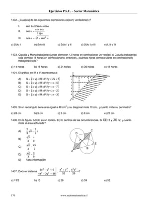 Ejercicios P.S.U. – Sector Matemática

1402. ¿Cuál(es) de las siguientes expresiones es(son) verdadera(s)?

      I.      sen 2α=2senα·cosα
                      cos ecα
      II.     sec α =
                       c tg α
      III.    cos α = 1 + sen 2 α

a) Sólo I             b) Sólo II                c) Sólo I y II             d) Sólo I y III     e) I, II y III


1403. Claudia y Marta trabajando juntas demoran 12 horas en confeccionar un vestido; si Claudia trabajando
      sola demora 18 horas en confeccionarlo, entonces ¿cuántas horas demora Marta en confeccionarlo
      trabajando sola?

a) 14 horas           b) 18 horas               c) 24 horas                d) 36 horas         e) 48 horas

1404. El gráfico en IR x IR representa a:

              S = {( x, y ) ∈ IR x IR / y ≥ 2x + 5}
                                                                   1   2   3   4   5   6
      A)                                                      1

      B)      S = {( x, y ) ∈ IR x IR / y < x + 5}            2

              S = {( x, y ) ∈ IR x IR / y < x − 7}
                                                              3
      C)                                                      4
      D)      S = {( x, y ) ∈ IR x IR / y ≤ x − 2}            5

      E)      S = {( x, y ) ∈ IR x IR / y < x + 3}            6




1405. Si un rectángulo tiene área igual a 48 cm2 y su diagonal mide 10 cm., ¿cuánto mide su perímetro?

a) 28 cm              b) 5 cm                   c) 3 cm                    d) 6 cm             e) 25 cm

1406. En la figura, ABCD es un rombo, B y D centros de las circunferencias. Si CE =1 y AC =2, ¿cuánto
      mide el área achurada?

              2   2                                                                    C
      A)        3− π
              3   9                                                D
                3 π
      B)         −
               3   9                                                       O
                                                                                           E
                3 2π
      C)         −
               3   9                                                               B
                                                               A
                3 π
      D)          −
               3     9
      E)      Falta información


                            3x 2 − y 3 = 6      x4 + y4 x2y2
1407. Dado el sistema                         ,        +     =?
                           4 x 2 + 3 y 2 = 86     52     26

a) 13/2               b) 13                     c) 26                      d) 39               e) 52




170                                                   www.sectormatematica.cl
 