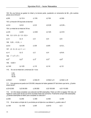 Ejercicios P.S.U. – Sector Matemática


102. De una fortuna se gastan la mitad y la tercera parte, quedando un remanente de $A. ¿De cuántos
pesos era la fortuna?

a) 6A                   b) 10 A              c) 12A                d) 15A                e) 24A

103. La fracción 5/9 equivale al decimal:

a) 5,9                  b) 9,5               c) 0,5                d) 0,59               e) 0,55...

104. La mitad de la mitad de 3/5 es:

a) 3/5                  b) 6/5               c) 3/20               d) 12/5               e) 3/10

105. 0,3 : 0,15 - (3 - 1,5 : 0,3) =

a) -6                   b) -4                c) 0                  d) 4                  e) 6

106. 0,22... + 0,33... =

a) 0,5                  b) 0,55              c) 5/9                d) 9/5                e) 5,5...

107. (2 - 3) : (3 - x) = 1; x =

a) -4                   b) -2                c) 2                  d) 4                  e) N.A.

108. 11 + 22 + 33 =

a) 25                   b) 26                c) 35                 d) 39                 e) 66

109.      0,025 =

a) 1/40                 b) 1/25              c) 1/5                d) 1/4                e) 1/2

110.      Si a es la mitad de b, entonces 2a + b es:

           I) 2b
           II) 3a
           III) 4a

a) Sólo I               b) Sólo II           c) Sólo III           d) Sólo I y II        e) Sólo I y III

111. Una persona se queda con $ 30.000, después de haber gastado 5/7 del dinero que tenía. ¿Cuánto
dinero tenía?

a) $ 42.000             b) $ 90.000          c) 95.000             d) $ 105.000          e) $ 110.000

112. Un niño desea completar una colección de 900 estampillas. Parte con 240; le regalan 160 más y él
regala la cuarta parte de las que tenía reunidas hasta ese momento. Finalmente compra 300 estampillas.
¿Cuántas estampillas le faltan para completar la colección?

a) 200                  b) 250               c) 300                d) 400                e) 450

113.      Si se resta x al triple de 3 y se divide por el triple de x se obtiene 3, ¿cuánto vale x?

a) -9/8                 b) -10/9             c) 8/9                d) 9/10               e) 3



18                                              www.sectormatematica.cl
 