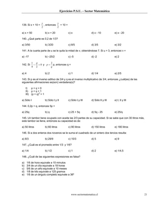 Ejercicios P.S.U. – Sector Matemática


                     y            y
139. Si x + 10 =       , entonces   + 10 =
                     2            2

a) x + 50                  b) x + 20              c) x               d) x - 10          e) x - 20

140. ¿Qué parte es 0,2 de 1/3?

a) 3/50                    b) 3/20                c) 8/5             d) 3/5             e) 3/2

141. A la cuarta parte de u se le quita la mitad de v, obteniéndose 7. Si u = 3, entonces v =

a) -17                     b) –25/2               c) -5              d) -2              e) 2

            1 p         2
142. Si      − = 0 y p = p, entonces q =
            4 2         q

a) 4                       b) 2                   c) 1               d) 1/4             e) 2/5

143. Si p es el inverso aditivo de 3/4 y q es el inverso multiplicativo de 3/4, entonces ¿cuál(es) de las
siguientes afirmaciones es(son) verdadera(s)?

     I)     p+q>0
     II)    p+q<1
     III)   (p + q)2 > 1

a) Sólo I                  b) Sólo I y II         c) Sólo I y III    d) Sólo II y III   e) I, II y III

144. 0,2p = q, entonces 5p =

a) 25q                     b) q                   c) 25 + 5q         d) 5q - 25         e) 25/q

145. Un tambor tiene ocupado con aceite las 2/3 partes de su capacidad. Si se sabe que con 30 litros más,
este tambor se llena, entonces su capacidad es de:

a) 50 litros               b) 60 litros           c) 90 litros       d) 150 litros      e) 180 litros

146. Si a dos enteros dos novenos se le suma el cuadrado de un entero dos tercios resulta:

a) 8/3                     b) 29/9                c) 10/3            d) 5               e) 9

147. ¿Cuál es el promedio entre 1/3 y 1/6?

a) 1/4                     b) 1/2                 c) 1               d) 2               e) 1/4,5

148. ¿Cuál de las siguientes expresiones es falsa?

a)     1/6 de hora equivale a 10 minutos
b)     3/4 de un día equivale a 18 horas
c)     5/6 de un año equivale a 10 meses
d)     1/8 de kilo equivale a 125 gramos
e)     1/6 de un ángulo completo equivale a 36º




                                                    www.sectormatematica.cl                                 21
 