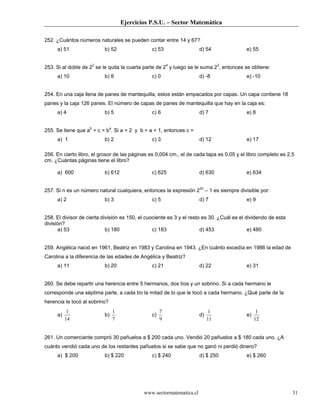 Ejercicios P.S.U. – Sector Matemática

252. ¿Cuántos números naturales se pueden contar entre 14 y 67?
     a) 51                b) 52                 c) 53                 d) 54               e) 55


253. Si al doble de 22 se le quita la cuarta parte de 24 y luego se le suma 22, entonces se obtiene:
     a) 10                b) 8                  c) 0                  d) -8               e) -10


254. En una caja llena de panes de mantequilla, estos están empacados por capas. Un capa contiene 18
panes y la caja 126 panes. El número de capas de panes de mantequilla que hay en la caja es:
     a) 4                 b) 5                  c) 6                  d) 7                e) 8


255. Se tiene que ab + c = ba. Si a = 2 y b = a + 1, entonces c =
     a) 1                 b) 2                  c) 3                  d) 12               e) 17

256. En cierto libro, el grosor de las páginas es 0,004 cm., el de cada tapa es 0,05 y el libro completo es 2,5
cm. ¿Cuántas páginas tiene el libro?

     a) 600               b) 612                c) 625                d) 630              e) 634


257. Si n es un número natural cualquiera, entonces la expresión 22n – 1 es siempre divisible por:
     a) 2                 b) 3                  c) 5                  d) 7                e) 9


258. El divisor de cierta división es 150, el cuociente es 3 y el resto es 30. ¿Cuál es el dividendo de esta
división?
      a) 53                 b) 180               c) 183                d) 453               e) 480


259. Angélica nació en 1961, Beatriz en 1983 y Carolina en 1943. ¿En cuánto excedía en 1986 la edad de
Carolina a la diferencia de las edades de Angélica y Beatriz?
     a) 11                b) 20                 c) 21                 d) 22               e) 31


260. Se debe repartir una herencia entre 5 hermanos, dos tíos y un sobrino. Si a cada hermano le
corresponde una séptima parte, a cada tío la mitad de lo que le tocó a cada hermano. ¿Qué parte de la
herencia le tocó al sobrino?
           1                   1                     7                      1                   1
     a)                   b)                    c)                    d)                  e)
          14                   7                     9                     11                  12


261. Un comerciante compró 30 pañuelos a $ 200 cada uno. Vendió 20 pañuelos a $ 180 cada uno. ¿A
cuánto vendió cada uno de los restantes pañuelos si se sabe que no ganó ni perdió dinero?
     a) $ 200             b) $ 220              c) $ 240              d) $ 250            e) $ 260




                                            www.sectormatematica.cl                                            31
 