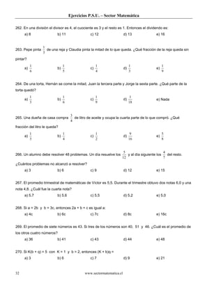 Ejercicios P.S.U. – Sector Matemática

262. En una división el divisor es 4, el cuociente es 3 y el resto es 1. Entonces el dividendo es:
     a) 8                  b) 11                 c) 12                 d) 13              e) 16


                  1
263. Pepe pinta     de una reja y Claudia pinta la mitad de lo que queda. ¿Qué fracción de la reja queda sin
                  3
pintar?
          1                     1                     1                     1                  1
     a)                    b)                    c)                    d)                 e)
          6                     5                     4                     3                  9


264. De una torta, Hernán se come la mitad, Juan la tercera parte y Jorge la sexta parte. ¿Qué parte de la
torta quedó?
          1                     1                     1                      1
     a)                    b)                    c)                    d)                 e) Nada
          3                     6                     9                     18


                                     3
265. Una dueña de casa compra          de litro de aceite y ocupa la cuarta parte de lo que compró. ¿Qué
                                     4
fracción del litro le queda?
          1                     1                     1                      9                 5
     a)                    b)                    c)                    d)                 e)
          3                     4                     2                     16                 8


                                                                     5                        4
266. Un alumno debe resolver 48 problemas. Un día resuelve los         y al día siguiente los   del resto.
                                                                    12                        7
¿Cuántos problemas no alcanzó a resolver?
     a) 3                  b) 6                  c) 9                  d) 12              e) 15


267. El promedio trimestral de matemáticas de Víctor es 5,5. Durante el trimestre obtuvo dos notas 6,0 y una
nota 4,8. ¿Cuál fue la cuarta nota?
     a) 5,7                b) 5,6                c) 5,5                d) 5,2             e) 5,0


268. Si a = 2b y b = 3c, entonces 2a + b + c es igual a:
     a) 4c                 b) 6c                 c) 7c                 d) 8c              e) 16c


269. El promedio de siete números es 43. Si tres de los números son 40, 51 y 46. ¿Cuál es el promedio de
los otros cuatro números?
     a) 36                 b) 41                 c) 43                 d) 44              e) 48


270. Si K(b + q) = 5 con K = 1 y b = 2, entonces (K + b)q =
     a) 3                  b) 6                  c) 7                  d) 9               e) 21



32                                           www.sectormatematica.cl
 