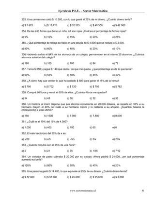 Ejercicios P.S.U. – Sector Matemática

353. Una camisa me costó $ 10.500, con lo que gasté el 25% de mi dinero. ¿Cuánto dinero tenía?

a) $ 2.625          b) $ 13.125            c) $ 32.525        d) $ 40.500         e) $ 42.000

354. De las 240 fichas que tiene un niño, 48 son rojas. ¡Cuál es el porcentaje de fichas rojas?

a) 5%               b) 10%                 c) 15%             d) 20%              e) 25%

355. ¿Qué porcentaje de rebaja se hace en una deuda de $ 4.500 que se reduce a $ 3.600.

a) 80%              b) 60%                 c) 40%             d) 20%              e) 10%

356 Habiendo salido el 84% de los alumnos de un colegio, permanecen en el mismo 20 alumnos. ¿Cuántos
alumnos salieron del colegio?

a) 168              b) 105                 c) 100             d) 84               e) 72

357. Tenía $ 350 y pagué $ 140 que debía. Lo que me queda, ¿qué porcentaje es de lo que tenía?

a) 60%              b) 55%                 c) 50%             d) 45%              e) 40%

358. ¿A cómo hay que vender lo que ha costado $ 680 para ganar el 15% de la venta?

a) $ 700            b) $ 702               c) $ 720           d) $ 750            e) $ 782

359. Compré 90 libros y vendí el 60% de ellos. ¿Cuántos libros me quedan?

a) 54               b) 45                  c) 36              d) 32               e) 30

360. Un hombre al morir dispone que sus ahorros consistente en 20.000 dólares, se reparta en 35% a su
hermano mayor, el 40% del resto a su hermano menor y lo restante a su ahijado. ¿Cuántos dólares le
correspondió a este último?

a) 150              b) 1500                c) 7.000           d) 7.800            e) 8.000

361. ¿Cuál es el 10% del 15% de 4.000?

a) 1.000            b) 400                 c) 100             d) 60               e) 6

362. El valor recíproco del 20% de x es:

a) x/20             b) x/5                 c) –5/x            d) 5/x              e) 20/x

363. ¿Cuánto minutos son el 35% de una hora?

a) 2                b) 21                  c) 35              d) 1/35             e) 7/12

364. Un cortador de pasto cobraba $ 20.000 por su trabajo. Ahora pedirá $ 24.000, ¿en qué porcentaje
aumentó su tarifa?

a) 120%             b) 80%                 c) 60%             d) 40%              e) 20%

365. Una persona gastó $ 14.400, lo que equivale al 25% de su dinero. ¿Cuánto dinero tenía?

a) $ 72.000         b) $ 57.600            c) $ 45.000        d) $ 25.600         e) $ 3.600




                                             www.sectormatematica.cl                              41
 