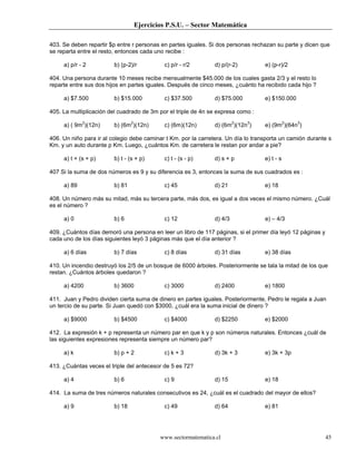 Ejercicios P.S.U. – Sector Matemática

403. Se deben repartir $p entre r personas en partes iguales. Si dos personas rechazan su parte y dicen que
se reparta entre el resto, entonces cada uno recibe :

     a) p/r - 2          b) (p-2)/r         c) p/r - r/2       d) p/(r-2)          e) (p-r)/2

404. Una persona durante 10 meses recibe mensualmente $45.000 de los cuales gasta 2/3 y el resto lo
reparte entre sus dos hijos en partes iguales. Después de cinco meses, ¿cuánto ha recibido cada hijo ?

     a) $7.500           b) $15.000         c) $37.500         d) $75.000          e) $150.000

405. La multiplicación del cuadrado de 3m por el triple de 4n se expresa como :

     a) ( 9m2)(12n)      b) (6m2)(12n)      c) (6m)(12n)       d) (6m2)(12n3)      e) (9m2)(64n3)

406. Un niño para ir al colegio debe caminar t Km. por la carretera. Un día lo transporta un camión durante s
Km. y un auto durante p Km. Luego, ¿cuántos Km. de carretera le restan por andar a pie?

     a) t + (s + p)      b) t - (s + p)     c) t - (s - p)     d) s + p            e) t - s

407 Si la suma de dos números es 9 y su diferencia es 3, entonces la suma de sus cuadrados es :

     a) 89               b) 81              c) 45              d) 21               e) 18

408. Un número más su mitad, más su tercera parte, más dos, es igual a dos veces el mismo número. ¿Cuál
es el número ?

     a) 0                b) 6               c) 12              d) 4/3              e) – 4/3

409. ¿Cuántos días demoró una persona en leer un libro de 117 páginas, si el primer día leyó 12 páginas y
cada uno de los días siguientes leyó 3 páginas más que el día anterior ?

     a) 6 días           b) 7 días          c) 8 días          d) 31 días          e) 38 días

410. Un incendio destruyó los 2/5 de un bosque de 6000 árboles. Posteriormente se tala la mitad de los que
restan. ¿Cuántos árboles quedaron ?

     a) 4200             b) 3600            c) 3000            d) 2400             e) 1800

411. Juan y Pedro dividen cierta suma de dinero en partes iguales. Posteriormente, Pedro le regala a Juan
un tercio de su parte. Si Juan quedó con $3000, ¿cuál era la suma inicial de dinero ?

     a) $9000            b) $4500           c) $4000           d) $2250            e) $2000

412. La expresión k + p representa un número par en que k y p son números naturales. Entonces ¿cuál de
las siguientes expresiones representa siempre un número par?

     a) k                b) p + 2           c) k + 3           d) 3k + 3           e) 3k + 3p

413. ¿Cuántas veces el triple del antecesor de 5 es 72?

     a) 4                b) 6               c) 9               d) 15               e) 18

414. La suma de tres números naturales consecutivos es 24, ¿cuál es el cuadrado del mayor de ellos?

     a) 9                b) 18              c) 49              d) 64               e) 81




                                          www.sectormatematica.cl                                           45
 