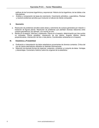 Ejercicios P.S.U. – Sector Matemática

               gráficas de las funciones logarítmica y exponencial. Historia de los logaritmos; de las tablas a las
               calculadoras.
           c    Análisis y comparación de tasas de crecimiento. Crecimiento aritmético, y geométrico. Plantear
                y resolver problemas sencillos que involucren el cálculo de interés compuesto.


    II.        Geometría

           a. Resolución de problemas sencillos sobre áreas y volúmenes de cuerpos generados por rotación o
              traslación de figuras planas. Resolución de problemas que plantean diversas relaciones entre
              cuerpos geométricos; por ejemplo, uno inscrito en otro.
           b. Rectas en el espacio, oblicuas y coplanares. Planos en el espacio, determinación por tres puntos
              no colineales. Planos paralelos, intersección de dos planos. Angulos diedros, planos
              perpendiculares, intersección de tres o más planos. Coordenadas cartesianas en el espacio.

    III.       Estadística y Probabilidad

           a. Graficación e interpretación de datos estadísticos provenientes de diversos contextos. Crítica del
              uso de ciertos descriptores utilizados en distintas informaciones.
           b. Selección de diversas formas de organizar, presentar y sintetizar un conjunto de datos. Ventajas
              y desventajas. Comentario histórico sobre los orígenes de la estadística.




6                                             www.sectormatematica.cl
 