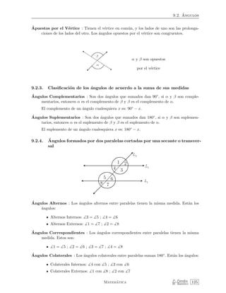 9.2. ´Angulos
´Apuestos por el V´ertice : Tienen el v´ertice en com´un, y los lados de uno son las prolonga-
ciones de los lados del otro. Los ´angulos opuestos por el v´ertice son congruentes.
α y β son opuestos
por el v´ertice
9.2.3. Clasiﬁcaci´on de los ´angulos de acuerdo a la suma de sus medidas
´Angulos Complementarios : Son dos ´angulos que sumados dan 90◦, si α y β son comple-
mentarios, entonces α es el complemento de β y β es el complemento de α.
El complemento de un ´angulo cualesquiera x es: 90◦ − x.
´Angulos Suplementarios : Son dos ´angulos que sumados dan 180◦, si α y β son suplemen-
tarios, entonces α es el suplemento de β y β es el suplemento de α.
El suplemento de un ´angulo cualesquiera x es: 180◦ − x.
9.2.4. ´Angulos formados por dos paralelas cortadas por una secante o transver-
sal
´Angulos Alternos : Los ´angulos alternos entre paralelas tienen la misma medida. Est´an los
´angulos:
Alternos Internos: 3 = 5 ; 4 = 6
Alternos Externos: 1 = 7 ; 2 = 8
´Angulos Correspondientes : Los ´angulos correspondientes entre paralelas tienen la misma
medida. Estos son:
1 = 5 ; 2 = 6 ; 3 = 7 ; 4 = 8
´Angulos Colaterales : Los ´angulos colaterales entre paralelas suman 180◦. Est´an los ´angulos:
Colaterales Internos: 4 con 5 ; 3 con 6
Colaterales Externos: 1 con 8 ; 2 con 7
Matem´atica P. Paredes
M. Ram´ırez 125
 