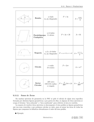 9.11. ´Areas y Per´ımetros
Rombo
a=lado
d1, d2=diagonales
P = 4a
A =
d1d2
2
Paralel´ogramo
Cualquiera
a, b=lados
h=altura P = 2a + 2b A = bh
Trapecio
a, b, c, d=lados
d1, d2=diagonales P = a + b + c + d A =
a + c
2
h
C´ırculo
r=radio
O=centro
P = 2πr
A = πr2
Sector
Circular
AB=arco
OB, OA=radios
α=´angulo
P =
α
360◦
2πr+2r A =
α
360◦
πr2
9.11.2. Suma de ´Areas
En muchos ejercicios de geometr´ıa en la PSU se pide el c´alculo de alg´un ´area espec´ıﬁca
formada por distintas ﬁguras geom´etricas o por partes de ellas, en algunos de ´estos ejercicios se
ocupa el t´ermino “´area achurada” o “´area sombreada” para referirse al ´area en cuesti´on.
La manera de resolver ´estos ejercicios es descomponer el ´area pedida en ﬁguras geom´etricas
que nos sean conocidas y que podamos calcular su valor, pues al sumar las ´areas de todas las
ﬁguras que componen la deﬁnitiva obtendremos el valor del ´area pedida.
♠ Ejemplo:
Matem´atica P. Paredes
M. Ram´ırez 153
 