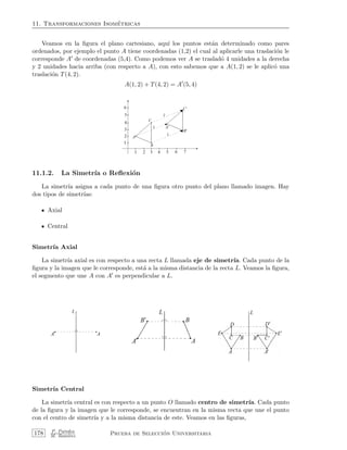 11. Transformaciones Isom´etricas
Veamos en la ﬁgura el plano cartesiano, aqu´ı los puntos est´an determinado como pares
ordenados, por ejemplo el punto A tiene coordenadas (1,2) el cual al aplicarle una traslaci´on le
corresponde A de coordenadas (5,4). Como podemos ver A se traslad´o 4 unidades a la derecha
y 2 unidades hacia arriba (con respecto a A), con esto sabemos que a A(1, 2) se le aplic´o una
traslaci´on T(4, 2).
A(1, 2) + T(4, 2) = A (5, 4)
11.1.2. La Simetr´ıa o Reﬂexi´on
La simetr´ıa asigna a cada punto de una ﬁgura otro punto del plano llamado imagen. Hay
dos tipos de simetr´ıas:
Axial
Central
Simetr´ıa Axial
La simetr´ıa axial es con respecto a una recta L llamada eje de simetr´ıa. Cada punto de la
ﬁgura y la imagen que le corresponde, est´a a la misma distancia de la recta L. Veamos la ﬁgura,
el segmento que une A con A es perpendicular a L.
Simetr´ıa Central
La simetr´ıa central es con respecto a un punto O llamado centro de simetr´ıa. Cada punto
de la ﬁgura y la imagen que le corresponde, se encuentran en la misma recta que une el punto
con el centro de simetr´ıa y a la misma distancia de este. Veamos en las ﬁguras,
178 P. Paredes
M. Ram´ırez Prueba de Selecci´on Universitaria
 