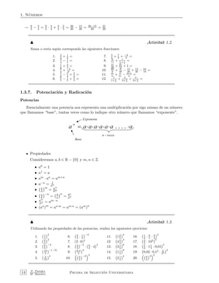 1. N´umeros
→ 9
5 − 3
4 = 9
5 · 4
4 + 3
4 · 5
5 = 36
20 − 15
20 = 36−15
20 = 21
20
♣ Actividad 1.2.
Suma o resta seg´un corresponda las siguientes fracciones:
1. 2
3 + 1
3 = 7. 3
2 + 7
9 + −8
4 =
2. 5
4 − 1
4 = 8. 6
11 + 1
1
3 + 1
2
=
3. 7
2 + 4
3 = 9. 41
36 + 31
72 + 1 =
4. 9
4 + −2
6 = 10. 60
6 + 6
48 − 15
20 + 12
36 − 24
18 =
5. 1
4 − 5
4 + 2
4 = 11. m
n + n
m − m·n
n =
6. 6
5 − 1
3 + 4
3 = 12. 1
1+ 1
2
+ 2
2+ 2
3
+ 3
3+ 3
4
=
1.3.7. Potenciaci´on y Radicaci´on
Potencias
Esencialmente una potencia nos representa una multiplicaci´on por sigo mismo de un n´umero
que llamamos “base”, tantas veces como lo indique otro n´umero que llamamos “exponente”.
Propiedades
Consideremos a, b ∈ R − {0} y m, n ∈ Z
• a0 = 1
• a1 = a
• am · an = am+n
• a−n = 1
an
• a
b
m
= am
bm
• a
b
−n
= b
a
n
= bn
an
• am
an = am−n
• (an)m
= an·m = am·n = (am)n
♣ Actividad 1.3.
Utilizando las propiedades de las potencias, realiza los siguientes ejercicios:
1. 1
4
2
6. 2
3 · 1
5
−3
11. 12
5
4
16. 1
4 · 6
5 · 3
4
3
2. 2
3
2
7. (2 · 6)2
12. 42
3
3
17. 2
5 · 102 3
3. 6
5
−2
8. 2
3
−4
· 6
5 · 4
2
13. 31
3
6
18. 5
6 · 11
5 · 0,01
5
4. 10
5
−(−2)
9. 6·3
5
4
14. 11
2
8
19. 0,02 · 0,12
· 3
23
4
5. 2
10
3
10. 3
4
−2 3
15. 21
4
4
20. 8
3
3 2
14 P. Paredes
M. Ram´ırez Prueba de Selecci´on Universitaria
 