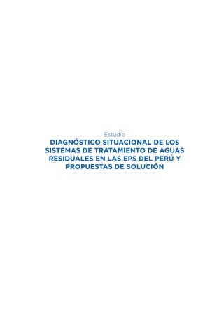 1
Diagnóstico Situacional de los Sistemas de Tratamiento de Aguas Residuales en las EPS del Perú y Propuestas de Solución
Estudio
DIAGNÓSTICO SITUACIONAL DE LOS
SISTEMAS DE TRATAMIENTO DE AGUAS
RESIDUALES EN LAS EPS DEL PERÚ Y
PROPUESTAS DE SOLUCIÓN
 