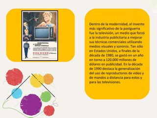 Dentro de la modernidad, e l invento más significativo de la postguerra fue la televisión, un medio que forzó a la industria publicitaria a mejorar sus técnicas comerciales utilizando medios visuales y sonoros. Tan sólo en Estados Unidos, a finales de la década de 1980, se gastó en un año en torno a 120.000 millones de dólares en publicidad. En la década de 1990 destaca la generalización del uso de reproductores de video y de mandos a distancia para estos y para las televisiones.  