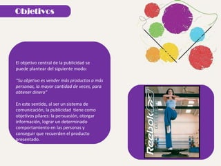 El objetivo central de la publicidad se puede plantear del siguiente modo: “ Su objetivo es vender más productos a más personas, la mayor cantidad de veces, para obtener dinero” En este sentido, al ser un sistema de comunicación, la publicidad  tiene como objetivos pilares: la persuasión, otorgar información, lograr un determinado comportamiento en las personas y conseguir que recuerden el producto presentado.  