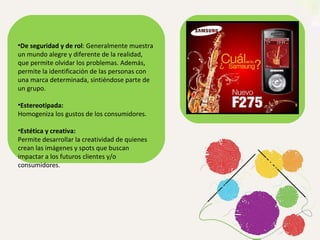 De seguridad y de rol : Generalmente muestra un mundo alegre y diferente de la realidad, que permite olvidar los problemas. Además, permite la identificación de las personas con una marca determinada, sintiéndose parte de un grupo. Estereotipada:  Homogeniza los gustos de los consumidores. Estética y creativa:  Permite desarrollar la creatividad de quienes crean las imágenes y spots que buscan impactar a los futuros clientes y/o consumidores. 