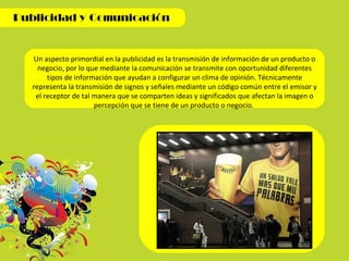 Un aspecto primordial en la publicidad  es la transmisión de información de un producto o negocio, por lo que mediante la comunicación se transmite con oportunidad diferentes tipos de información que ayudan a configurar un clima de opinión. Técnicamente representa la transmisión de signos y señales mediante un código común entre el emisor y el receptor de tal manera que se comparten ideas y significados que afectan la imagen o percepción que se tiene de un producto o negocio.  