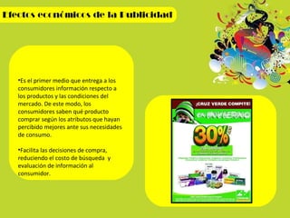 Es el primer medio que entrega a los consumidores información respecto a los productos y las condiciones del mercado. De este modo, los consumidores saben qué producto comprar según los atributos que hayan percibido mejores ante sus necesidades de consumo. Facilita las decisiones de compra, reduciendo el costo de búsqueda  y evaluación de información al consumidor. 