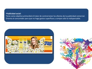 Publicidad social :  Tiene como objetivo primordial el tratar de contrarrestar los efectos de la publicidad comercial. Orienta al consumidor para que no haga gastos superfluos y compre sólo lo indispensable.  