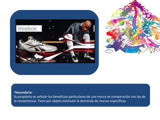 Secundaria: Su propósito es señalar los beneficios particulares de una marca en comparación con las de la competencia. Tiene por objeto estimular la demanda de marcas específicas. 
